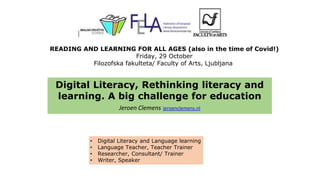 Digital Literacy, Rethinking literacy and
learning. A big challenge for education
Jeroen Clemens jeroenclemens.nl
• Digital Literacy and Language learning
• Language Teacher, Teacher Trainer
• Researcher, Consultant/ Trainer
• Writer, Speaker
READING AND LEARNING FOR ALL AGES (also in the time of Covid!)
Friday, 29 October
Filozofska fakulteta/ Faculty of Arts, Ljubljana
 
