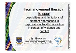 ISDPA Power of Sport Summit, Boston, 10-12 June 2010
From movement therapy
       to sport
 possibilities and limitations of
     different approaches in
 psychosocial health promotion
   in context of violence and
              conflict

           Dr. Clemens Ley
  Interdisciplinary Centre of Excellence for
 Sports Science and Development (ICESSD)
University of the Western Cape, South Africa
 