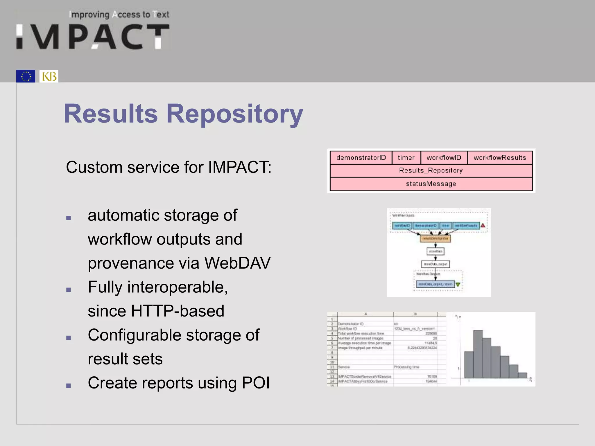 Results Repository 
Custom service for IMPACT: 
 automatic storage of 
workflow outputs and 
provenance via WebDAV 
 Fully interoperable, 
since HTTP-based 
 Configurable storage of 
result sets 
 Create reports using POI 
 