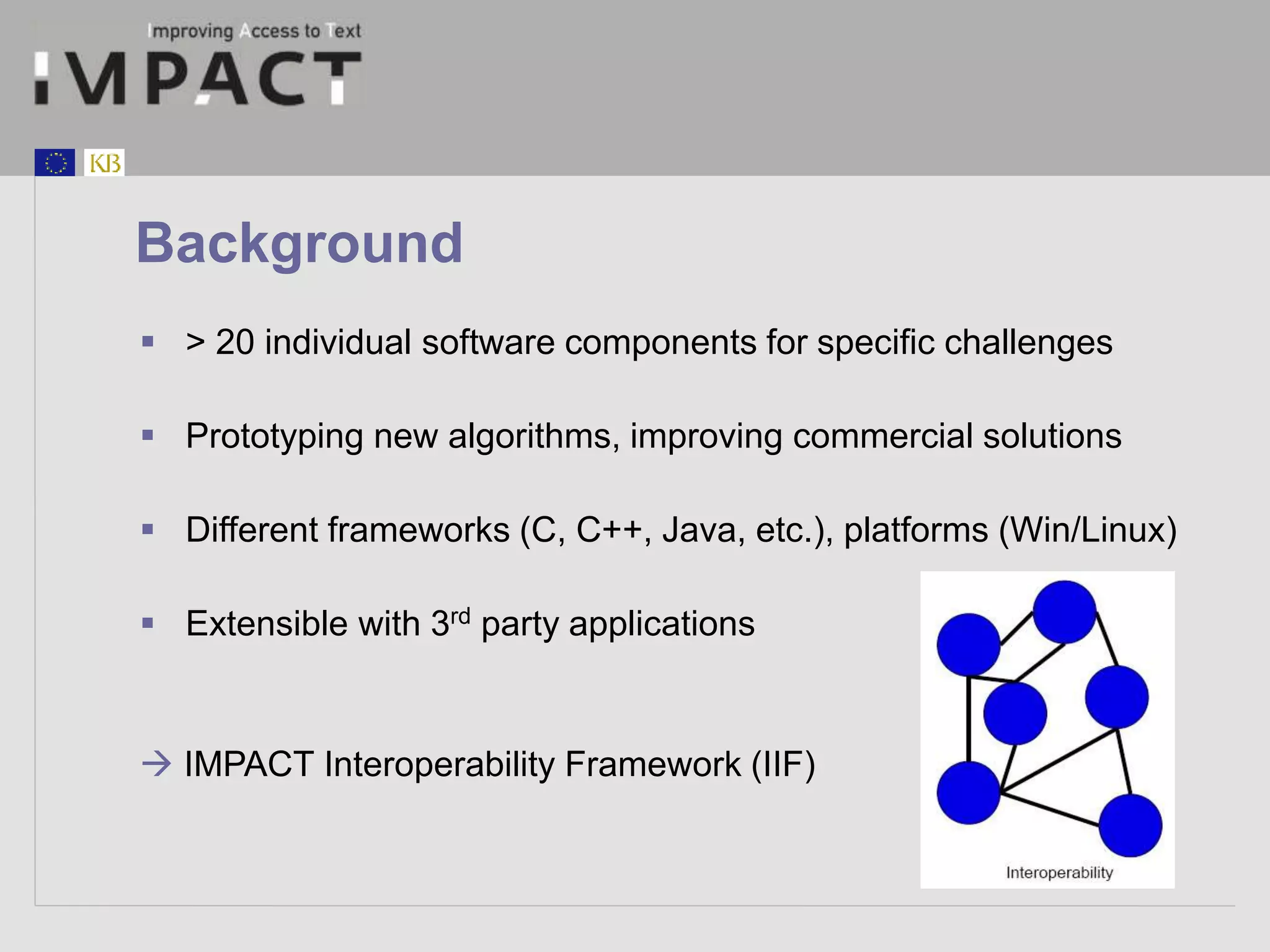 Background 
 > 20 individual software components for specific challenges 
 Prototyping new algorithms, improving commercial solutions 
 Different frameworks (C, C++, Java, etc.), platforms (Win/Linux) 
 Extensible with 3rd party applications 
 IMPACT Interoperability Framework (IIF) 
 