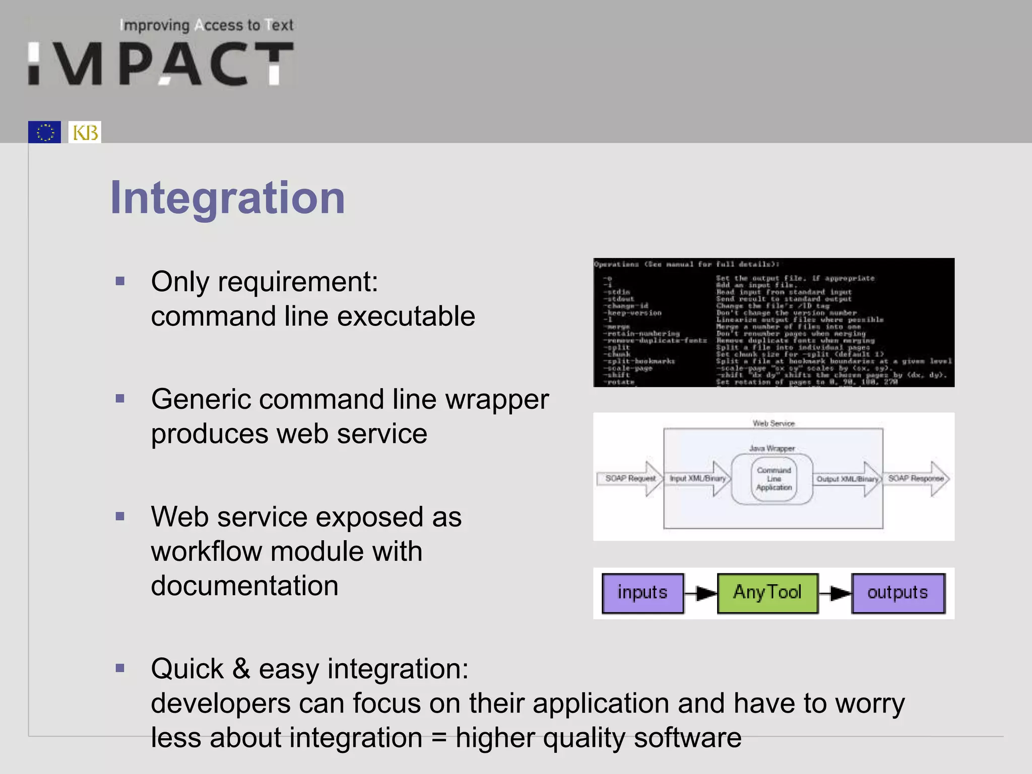Integration 
 Only requirement: 
command line executable 
 Generic command line wrapper 
produces web service 
 Web service exposed as 
workflow module with 
documentation 
 Quick & easy integration: 
developers can focus on their application and have to worry 
less about integration = higher quality software 
 