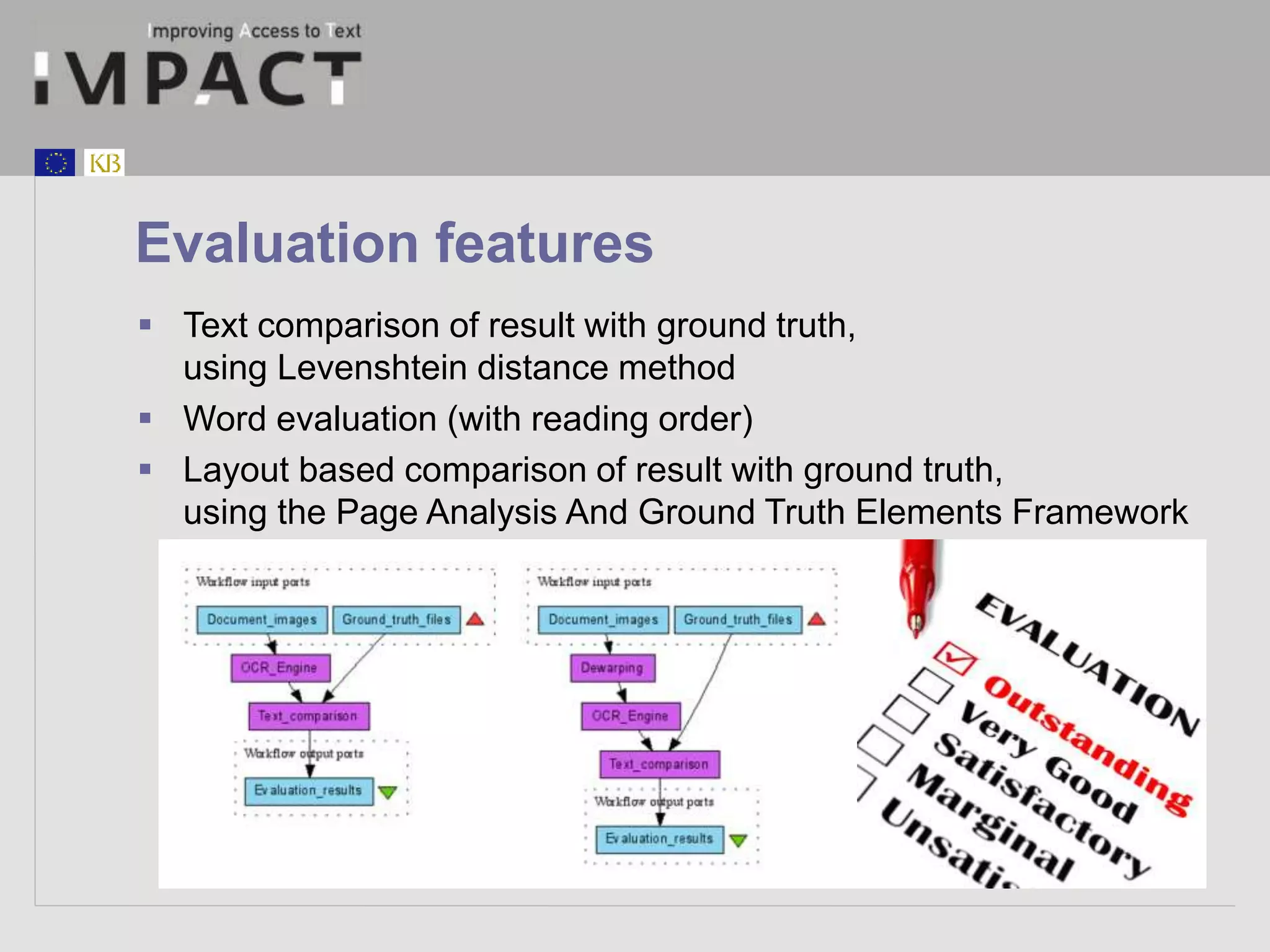 Evaluation features 
 Text comparison of result with ground truth, 
using Levenshtein distance method 
 Word evaluation (with reading order) 
 Layout based comparison of result with ground truth, 
using the Page Analysis And Ground Truth Elements Framework 
 