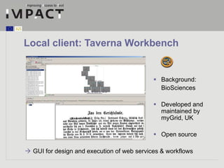 Local client: Taverna Workbench 
 Background: 
BioSciences 
 Developed and 
maintained by 
myGrid, UK 
 Open source 
 GUI for design and execution of web services & workflows 
 