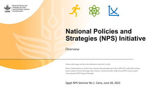 National Policies and
Strategies (NPS) Initiative
Overview
ClemensBreisingerandAlan Nicol(InitiativeLeadandCo-lead)
Marie-CharlotteBuisson,XinshenDiao,NaureenKarachiwalla,Joyce Maru(NPSWP Leads);KibromAbay,
KwawAndam,ClemensBreisinger,Marc Dubois,CarolinaGonzalez,ShilpVerma(NPSCountryLeads);
YumnaKassim(NPSProgramManager)
Egypt NPS Seminar No 1. Cairo, June 28, 2022
 