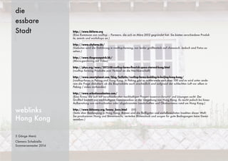 3 Gänge Menü
Clemens Schebiella
Sommersemester 2014
die
essbare
Stadt
weblinks
Hong Kong
http://www.hkfarm.org
(Eine Kommune von rooftop – Farmern, die sich im März 2012 gegründet hat. Sie bieten verschiedene Produk-
te, events und workshops an.)
http://www.cityfarm.hk/
(Geboten wird die Einführung in rooftop-farming, nur leider größtenteils auf chinesisch. Jedoch sind Fotos zu
sehen.)
http://www.thegreenpatch.hk/
(Micro-gardening mit Video)
http://phys.org/news/2012-08-rooftop-farms-ﬂourish-space-starved-hong.html
(rooftop farming Produkte zum Verkauf an die Nachbarschaft)
http://www.smartplanet.com/blog/bulletin/rooftop-farms-budding-in-beijing-hong-kong/
(rooftop-farms in Peking und Hong Kong. In Peking gibt es mittlerweile weit über 100 und es wird unter ande-
rem die Frage diskutiert, ob die Bioprodukte auch unschädlich sind aufgrund der schlechten Luft vor allem in
Peking / video vorhanden)
http://www.arkedenonlantau.com/
(Eine Firma, die sich mit verschiedensten nachhaltigen Fragen auseinandersetzt und Lösungen sucht. Der
Großteil besteht aus nachhaltigem Gemüseanbau in der Umgebung von Hong Kong. Es reicht jedoch bis hinzu
Aufbereitung von vertrockneten oder abgebrannten Landschaften und Ökotourismus rund um Hong Kong.)
http://www.hkhoney.org/honey_bees.html (!!!)
(Seite über Beekeeping in Hong Kong. Bienen sind die ﬂeißigsten und einfallsreichsten Insekten dieser Welt.
Sie produzieren Honig und Bienenwachs, verteilen Blütenstaub und sorgen für gute Bedingungen beim Gemü-
seanbau.)
 