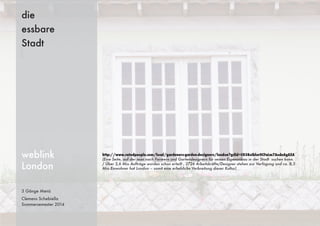 3 Gänge Menü
Clemens Schebiella
Sommersemester 2014
die
essbare
Stadt
weblink
London
http://www.ratedpeople.com/local/gardeners-garden-designers/london?gclid=CO38oIblur0CFaLm7AodeAgAXA
(Eine Seite, auf der man nach Farmern und Gartendesignern für seinen Eigenanbau in der Stadt suchen kann.
/ Über 2,6 Mio Aufträge wurden schon erteilt , 2726 Arbeitskräfte/Designer stehen zur Verfügung und ca. 8,3
Mio Einwohner hat London – somit eine erhebliche Verbreitung dieser Kultur)
 