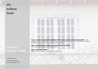 3 Gänge Menü
Clemens Schebiella
Sommersemester 2014
die
essbare
Stadt
weblinks
essbare Städte
http://www.sein.de/gesellschaft/nachhaltigkeit/2013/essbare-stadt--eine-idee-verbreitet-sich.html (!!!)
(ein Bericht über ein Pilotprojekt in Seattle, wo eine Permakultur-Gartenlandschaft von 21.000 qm von Bürgern
für Bürger bepﬂanzt wird / ebenso darf jeder Passant ernten)
http://www.andernach.de/de/leben_in_andernach/essbare_stadt.html
(eine essbare Stadt entstand auch in Andernach)
http://www.essbare-stadt.de
(essbare Stadt in Kassel / viele Informationen und videos)
 