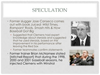 SPECULATION
• Former slugger Jose Canseco comes
out with book Juiced: Wild Times,
Rampant 'Roids, Smash Hits & How
Baseball Got Big
• Suggested that Clemens had expert
knowledge about steroids and suggested
that he used steroids, based on the
improvement in his performance after
leaving the Red Sox
• Former teammates confirm statements

• Former trainer Brian McNamee stated
[Mitchell Report] that during the 1998,
2000 and 2001 baseball seasons, he
injected Clemens with Winstrol

 