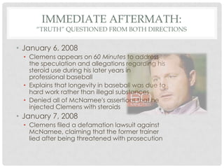 IMMEDIATE AFTERMATH:

“TRUTH” QUESTIONED FROM BOTH DIRECTIONS

• January 6, 2008
• Clemens appears on 60 Minutes to address
the speculation and allegations regarding his
steroid use during his later years in
professional baseball
• Explains that longevity in baseball was due to
hard work rather than illegal substances
• Denied all of McNamee's assertions that he
injected Clemens with steroids

• January 7, 2008
• Clemens filed a defamation lawsuit against
McNamee, claiming that the former trainer
lied after being threatened with prosecution

 