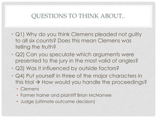 QUESTIONS TO THINK ABOUT..
• Q1) Why do you think Clemens pleaded not guilty
to all six counts? Does this mean Clemens was
telling the truth?
• Q2) Can you speculate which arguments were
presented to the jury in the most valid of angles?
• Q3) Was it influenced by outside factors?
• Q4) Put yourself in three of the major characters in
this trial  How would you handle the proceedings?
• Clemens
• Former trainer and plaintiff Brian McNamee
• Judge (ultimate outcome decision)

 