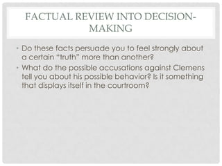 FACTUAL REVIEW INTO DECISIONMAKING
• Do these facts persuade you to feel strongly about
a certain “truth” more than another?
• What do the possible accusations against Clemens
tell you about his possible behavior? Is it something
that displays itself in the courtroom?

 