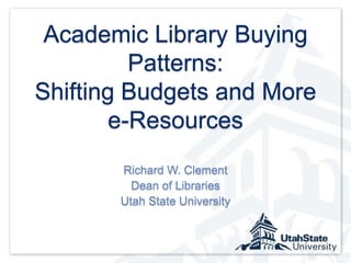 Academic Library Buying Patterns: Shifting Budgets and More e-Resources Richard W. Clement Dean of Libraries Utah State University 