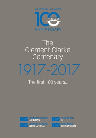 THECLEMENTCLARKECENTENARY-THEFIRST100YEARS...1917-2017
The
Clement Clarke
Centenary
The first 100 years...
1917-2017
In 2017, Clement Clarke Limited marks its
centenary year. This commemorative book
celebrates the long and varied history of the
company.
The Clement Clarke story commences with
the company’s humble beginnings in 1917,
when Clement Clarke Dispensing Opticians
was formed. It then sees the company begin a
successful collaboration with Edgar Fincham
to produce the first British slit lamp and the
Fincham Ophthalmoscope. In this publication
you will witness the company expand its
spectacle frame-making business by setting
up its first Eye Clinic in the 1920s and discover
how this aided the conception of the National
Eye Service and influenced the NHS ophthalmic
services we know today.
Celebrate the launch of the revolutionary new
Synoptophore in the 1930s, and learn about its
use in the orthoptic testing of RAF servicemen
and how this impacted the Battle of Britain.
See why Clement Clarke Limited diversified
into artificial eye production, facial prosthetic
reconstruction and the manufacture of sight
safety flying goggles during the war years.
Find out about the company’s entry into the
respiratory market in the 1940s, with the
development of an early inhaler, followed by a
revolutionary new general anaesthetic machine,
the Marrett Head.
Moving through the 1950s, we see the company
relocate to Harlow to enable integration of the
medical and aviation communications operations
into a single factory. During this decade
Clement Clarke Limited also forms a successful
partnership with Dr. B.M. Wright to produce the
first portable peak flow meter.
The book explains how, in the 1960s, sight testing
services by opticians became a recognised
Health Act and, with the increased demand for
spectacles, a huge programme of modernisation
commenced at manufacturing subsidiary Hanwell
Optical Company.
In the 1970s, we see the ophthalmic division of
Clement Clarke Limited amalgamate with Airmed,
and the company reform under the new name
Clement Clarke International (CCI). We also learn
about the company’s expansion with its purchase
of John Weiss & Son Limited. CCI is then acquired
by the Haag-Streit AG optical group in the
1980s and the internationally-renowned Haag-
Streit Group we know today was formed. The
company’s UK-wide dispensing optician stores
were then sold to the high street chain, Boots
PLC, resulting in the formation of Boots Opticians.
The 1990s sees a focus on innovation and the
development of new products, many of which
have become the gold-standard in their field and
are still used in modern practice today.
Moving into the present day, this book describes
the separation between the ophthalmic,
respiratory and telecommunications divisions
and the sale of Clement Clarke Communications
to the MEL Group. It concludes with an overview
of how the current three remaining companies -
Haag-Streit UK, Clement Clarke International and
John Weiss & Sons - continue to support Clement
Clarke’s original vision, employing cutting-edge
technology to make a significant difference in the
medical sector.
Cover 2.5mm spine.indd 2 22/11/2017 11:57
 