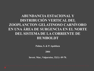 ABUNDANCIA ESTACIONAL Y
     DISTRIBUCIÓN VERTICAL DEL
ZOOPLANCTON GELATINOSO CARNÍVORO
EN UNA ÁREA DE SURGENCIA EN EL NORTE
   DEL SISTEMA DE LA CORRIENTE DE
             HUMBOLDT

               Palma, S. & P. Apablaza

                          2004

         Invest. Mar., Valparaíso, 32(1): 49-70.
 