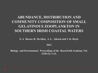 ABUNDANCE, DISTRIBUTION AND
 COMMUNITY COMPOSITION OF SMALL
    GELATINOUS ZOOPLANKTON IN
  SOUTHERN IRISH COASTAL WATERS

        E. J. Baxter, R. McAllen, A. L. Allcock and T. K. Doyle

                                 2012

Biology and Environment: Proceedings of the Royal Irish Academy. Vol.
                          112B (2): 1-13.
 
