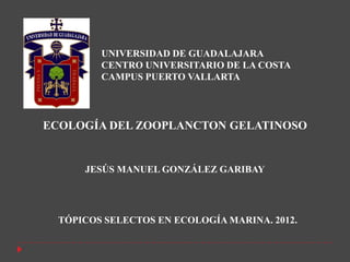 UNIVERSIDAD DE GUADALAJARA
         CENTRO UNIVERSITARIO DE LA COSTA
         CAMPUS PUERTO VALLARTA




ECOLOGÍA DEL ZOOPLANCTON GELATINOSO


      JESÚS MANUEL GONZÁLEZ GARIBAY




  TÓPICOS SELECTOS EN ECOLOGÍA MARINA. 2012.
 