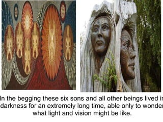   In the begging these six sons and all other beings lived in darkness for an extremely long time, able only to wonder what light and vision might be like. 
