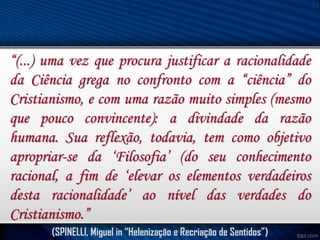 “(...) uma vez que procura justificar a racionalidade
da Ciência grega no confronto com a “ciência” do
Cristianismo, e com uma razão muito simples (mesmo
que pouco convincente): a divindade da razão
humana. Sua reflexão, todavia, tem como objetivo
apropriar-se da ‘Filosofia’ (do seu conhecimento
racional, a fim de ‘elevar os elementos verdadeiros
desta racionalidade’ ao nível das verdades do
Cristianismo.”
(SPINELLI, Miguel in “Helenização e Recriação de Sentidos”)

 