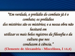 “Em verdade, o prelúdio do combate já é o
combate; os prelúdios
dos mistérios são os mistérios; e a nossa obra não
hesitará em
utilizar os mais belos registros da filosofia e da
cultura que nos
conduzem à ciência.”
(Clemente de Alexandria - Miscelânea, I 15,3)

 