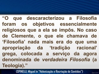 “O que descaracterizou a Filosofia
foram os objetivos essencialmente
religiosos que a ela se impôs. No caso
de Clemente, o que ele chamava de
‘Filosofia’ nada mais era do que uma
apropriação da ‘tradição racional’
grega, colocada a serviço da agora
denominada de verdadeira Filosofia (a
Teologia).”
(SPINELLI, Miguel in “Helenização e Recriação de Sentidos”)

 