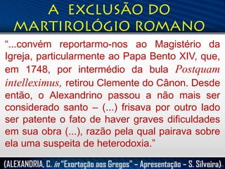 “...convém reportarmo-nos ao Magistério da
Igreja, particularmente ao Papa Bento XIV, que,
em 1748, por intermédio da bula Postquam
intelleximus, retirou Clemente do Cânon. Desde
então, o Alexandrino passou a não mais ser
considerado santo – (...) frisava por outro lado
ser patente o fato de haver graves dificuldades
em sua obra (...), razão pela qual pairava sobre
ela uma suspeita de heterodoxia.”
(ALEXANDRIA, C. in “Exortação aos Gregos” – Apresentação – S. Silveira)

 