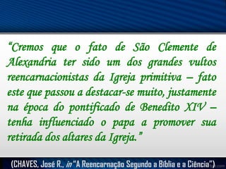 “Cremos que o fato de São Clemente de
Alexandria ter sido um dos grandes vultos
reencarnacionistas da Igreja primitiva – fato
este que passou a destacar-se muito, justamente
na época do pontificado de Benedito XIV –
tenha influenciado o papa a promover sua
retirada dos altares da Igreja.”
(CHAVES, José R., in “A Reencarnação Segundo a Bíblia e a Ciência”)

 