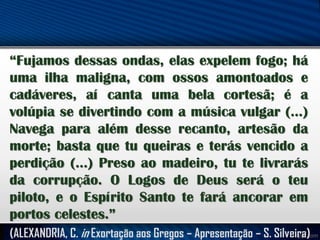 “Fujamos dessas ondas, elas expelem fogo; há
uma ilha maligna, com ossos amontoados e
cadáveres, aí canta uma bela cortesã; é a
volúpia se divertindo com a música vulgar (...)
Navega para além desse recanto, artesão da
morte; basta que tu queiras e terás vencido a
perdição (...) Preso ao madeiro, tu te livrarás
da corrupção. O Logos de Deus será o teu
piloto, e o Espírito Santo te fará ancorar em
portos celestes.”
(ALEXANDRIA, C. in Exortação aos Gregos – Apresentação – S. Silveira)

 