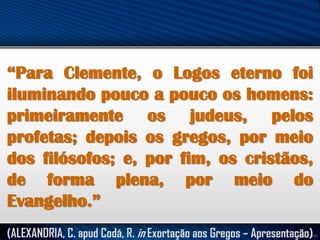 “Para Clemente, o Logos eterno foi
iluminando pouco a pouco os homens:
primeiramente os judeus, pelos
profetas; depois os gregos, por meio
dos filósofos; e, por fim, os cristãos,
de forma plena, por meio do
Evangelho.”
(ALEXANDRIA, C. apud Codá, R. in Exortação aos Gregos – Apresentação)

 