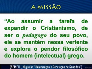 “Ao assumir a tarefa de
expandir o Cristianismo, de
ser o pedagogo do seu povo,
ele se mantém nessa vertente
e explora o pendor filosófico
do homem (intelectual) grego.
(SPINELLI, Miguel in “Helenização e Recriação de Sentidos”)

 