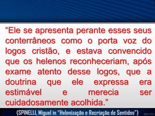 “Ele se apresenta perante esses seus
conterrâneos como o porta voz do
logos cristão, e estava convencido
que os helenos reconheceriam, após
exame atento desse logos, que a
doutrina que ele expressa era
estimável
e
merecia
ser
cuidadosamente acolhida.”
(SPINELLI, Miguel in “Helenização e Recriação de Sentidos”)

 
