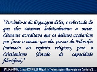 “Servindo-se da linguagem deles, e sobretudo do
que eles estavam habitualmente a ouvir,
Clemente acreditava que os helenos acabariam
por fazer o mesmo que ele: passar da Filosofia
(animada do espírito religioso) para o
Cristianismo
(dotado
de
capacidade
filosófica).”
(ALEXANDRIA, C. apud SPINELLI, Miguel in “Helenização e Recriação de Sentidos”)

 