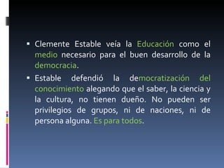 Clemente Estable veía la  Educación  como el  medio  necesario para el buen desarrollo de la  democracia . Estable defendió la de mocratización del conocimiento  alegando que el saber, la ciencia y la cultura, no tienen dueño. No pueden ser privilegios de grupos, ni de naciones, ni de persona alguna.  Es para todos . 