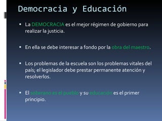 Democracia y Educación La  DEMOCRACIA  es el mejor régimen de gobierno para realizar la justicia. En ella se debe interesar a fondo por la  obra del maestro . Los problemas de la escuela son los problemas vitales del país; el legislador debe prestar permanente atención y resolverlos. El  soberano es el pueblo  y su  educación  es el primer principio. 