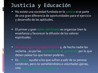 Justicia y Educación No existe una sociedad fundada en la  justicia  si se parte de una gran diferencia de oportunidades para el ejercicio y desarrollo de las aptitudes. El primer y gran  deber del Estado  es organizar bien la enseñanza y favorecer la difusión de los valores espirituales. No hay ninguna igualdad estricta  y, de hecho nadie las reclama…es por las  posibilidades de igualación  por lo que deben pelear los que tienen poderes. Es  justicia  ayudar a los que sufren a salir de su penosa condición, pero no sometiéndolos a voluntades ajenas, sino  aumentando su autonomía . 