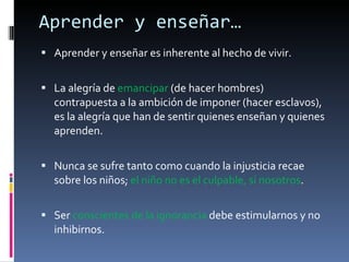 Aprender y enseñar… Aprender y enseñar es inherente al hecho de vivir. La alegría de  emancipar  (de hacer hombres) contrapuesta a la ambición de imponer (hacer esclavos), es la alegría que han de sentir quienes enseñan y quienes aprenden. Nunca se sufre tanto como cuando la injusticia recae sobre los niños;  el niño no es el culpable, sí nosotros . Ser  conscientes de la ignorancia  debe estimularnos y no inhibirnos. 