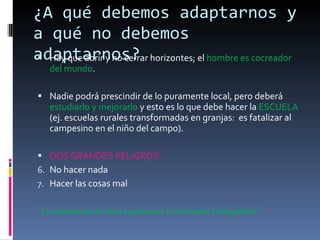 ¿A qué debemos adaptarnos y a qué no debemos adaptarnos? Hay que abrir y no cerrar horizontes; el  hombre es cocreador del mundo . Nadie podrá prescindir de lo puramente local, pero deberá  estudiarlo y mejorarlo  y esto es lo que debe hacer la  ESCUELA  (ej. escuelas rurales transformadas en granjas:  es fatalizar al campesino en el niño del campo). DOS GRANDES PELIGROS:  No hacer nada  Hacer las cosas mal “ La esperanza es más esperanza si se espera trabajando” 