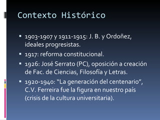 Contexto Histórico 1903-1907 y 1911-1915: J. B. y Ordoñez, ideales progresistas. 1917: reforma constitucional.  1926: José Serrato (PC), oposición a creación de Fac. de Ciencias, Filosofía y Letras.  1920-1940: “La generación del centenario”, C.V. Ferreira fue la figura en nuestro país (crisis de la cultura universitaria). 