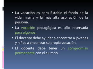 La vocación es para Estable el fondo de la vida misma y la más alta aspiración de la persona.  La  vocación  pedagógica es sólo reservada  para algunos . El docente debe ayudar a encontrar a jóvenes y niños a encontrar su propia vocación. El docente debe tener un  compromiso permanente  con el alumno. 