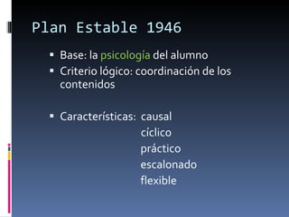 Plan Estable 1946 Base: la  psicología  del alumno Criterio lógico: coordinación de los contenidos Características:  causal   cíclico práctico escalonado flexible 