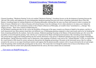 Clement Greenberg "Modernist Painting"
Clement Greenberg, "Modernist Painting" In his text entitled "Modernist Painting", Greenberg focuses on the development of painting between the
14th and 19th century and emphasizes on what distinguishes Modernist painting from previous forms of painting, particularly those of the Old
Masters. Greenberg begins by relating Modernist art to Kantian philosophy claiming that, the same way Kant used reason in order to examine the
limits of reason, Modernist art is when art became self critical because it uses the technique of art to draw attention to its status as art. Indeed, he
explains how without this self–examination similar to that of Kant's reflection on Philosophy, art would've been "assimilated to [...] therapy" like
religion, because... Show more content on Helpwriting.net ...
An Old Master's painting provides for the viewer the possibility of being part of the space created as an illusion of depth by the painters, and this in
itself characterizes how these painters found their own different way of challenging painting compared to what it previously used to be, by breaking the
limits of painting defined by the medium. And on the contrary, Modernist paintings focusing on the flatness of the pictorial plane give the viewer the
possibility to travel through the painting "only with the eye" (experienced by Manet and Impressionist painters). But, Greenberg insists that being
self–critical doesn't suggest that leading painting into the extreme abstraction is the answer to Modernist painting (he gives the example of Kandinsky
and Mondrian). Taking following extreme cases of abstraction, when speaking of Pollock's work such as his "Autumn Rhythm" (1950), we realize how
the visual formed is fully based on science and gravity that permits the dripping and pouring of the paint on the horizontal canvas. But, by walking
around/on the canvas we can argue Greenberg's analysis and suppose that the painter possibly connects with it, he gets drowned in the act and merges
inside the painting while mechanically pouring paint on the canvas. This means that even though the painter tries to focus on the flatness of the
painting rather than the content and is physically detached from the canvas, this focus cannot erase an emotional
... Get more on HelpWriting.net ...
 