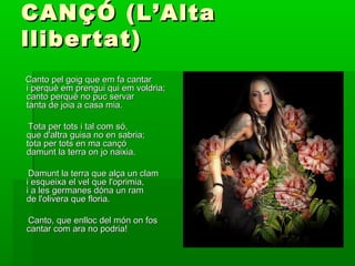 CANÇÓ (L’AltaCANÇÓ (L’Alta
llibertat)llibertat)
Canto pel goig que em fa cantarCanto pel goig que em fa cantar
i perquè em prengui qui em voldria;i perquè em prengui qui em voldria;
canto perquè no puc servarcanto perquè no puc servar
tanta de joia a casa mia.tanta de joia a casa mia.
Tota per tots i tal com só,Tota per tots i tal com só,
que d'altra guisa no en sabria;que d'altra guisa no en sabria;
tota per tots en ma cançótota per tots en ma cançó
damunt la terra on jo naixia.damunt la terra on jo naixia.
Damunt la terra que alça un clamDamunt la terra que alça un clam
i esqueixa el vel que l'oprimia,i esqueixa el vel que l'oprimia,
i a les germanes dóna un rami a les germanes dóna un ram
de l'olivera que floria.de l'olivera que floria.
Canto, que enlloc del món on fosCanto, que enlloc del món on fos
cantar com ara no podria!cantar com ara no podria!
 