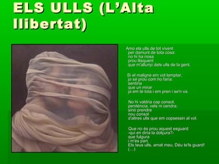 ELS ULLS (L’AltaELS ULLS (L’Alta
llibertat)llibertat)
Amo els ulls de tot viventAmo els ulls de tot vivent
per damunt de tota cosa:per damunt de tota cosa:
no hi ha nosano hi ha nosa
prou llisquentprou llisquent
que m'allunyi dels ulls de la gent.que m'allunyi dels ulls de la gent.
Si el maligne em vol temptar,Si el maligne em vol temptar,
jo sé prou com ho faria:jo sé prou com ho faria:
sentiriasentiria
que un mirarque un mirar
ja em té tota i em pren i se'n va.ja em té tota i em pren i se'n va.
No hi valdria cap consol,No hi valdria cap consol,
penitència, vels ni cendra;penitència, vels ni cendra;
sinó prendresinó prendre
nou consolnou consol
d'altres ulls que em copsessin al vol.d'altres ulls que em copsessin al vol.
Que no és prou aquest esguardQue no és prou aquest esguard
-qui en diria la dolçura?--qui en diria la dolçura?-
que fulguraque fulgura
i m'és part.i m'és part.
Els teus ulls, amat meu, Déu te'ls guard!Els teus ulls, amat meu, Déu te'ls guard!
(…)(…)
 