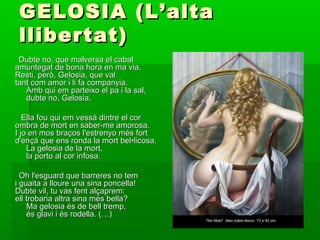 GELOSIA (L’altaGELOSIA (L’alta
llibertat)llibertat)
Dubte no, que malversa el cabalDubte no, que malversa el cabal
amuntegat de bona hora en ma via.amuntegat de bona hora en ma via.
Resti, però, Gelosia, que valResti, però, Gelosia, que val
tant com amor i li fa companyia.tant com amor i li fa companyia.
Amb qui em parteixo el pa i la sal,Amb qui em parteixo el pa i la sal,
dubte no, Gelosia.dubte no, Gelosia.
Ella fou qui em vessà dintre el corElla fou qui em vessà dintre el cor
ombra de mort en saber-me amorosa.ombra de mort en saber-me amorosa.
I jo en mos braços l'estrenyo més fortI jo en mos braços l'estrenyo més fort
d'ençà que ens ronda la mort bel•licosa.d'ençà que ens ronda la mort bel•licosa.
La gelosia de la mort,La gelosia de la mort,
la porto al cor infosa.la porto al cor infosa.
Oh l'esguard que barreres no temOh l'esguard que barreres no tem
i guaita a lloure una sina poncella!i guaita a lloure una sina poncella!
Dubte vil, tu vas fent alçaprem:Dubte vil, tu vas fent alçaprem:
ell trobaria altra sina més bella?ell trobaria altra sina més bella?
Ma gelosia és de bell tremp,Ma gelosia és de bell tremp,
és glavi i és rodella. (…)és glavi i és rodella. (…)
 