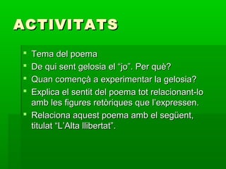 ACTIVITATSACTIVITATS
 Tema del poemaTema del poema
 De qui sent gelosia el “jo”. Per què?De qui sent gelosia el “jo”. Per què?
 Quan començà a experimentar la gelosia?Quan començà a experimentar la gelosia?
 Explica el sentit del poema tot relacionant-loExplica el sentit del poema tot relacionant-lo
amb les figures retòriques que l’expressen.amb les figures retòriques que l’expressen.
 Relaciona aquest poema amb el següent,Relaciona aquest poema amb el següent,
titulat “L’Alta llibertat”.titulat “L’Alta llibertat”.
 
