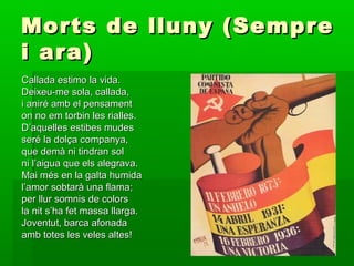 Morts de lluny (SempreMorts de lluny (Sempre
i ara)i ara)
Callada estimo la vida.Callada estimo la vida.
Deixeu-me sola, callada,Deixeu-me sola, callada,
i aniré amb el pensamenti aniré amb el pensament
on no em torbin les rialles.on no em torbin les rialles.
D’aquelles estibes mudesD’aquelles estibes mudes
seré la dolça companya,seré la dolça companya,
que demà ni tindran solque demà ni tindran sol
ni l’aigua que els alegrava.ni l’aigua que els alegrava.
Mai més en la galta humidaMai més en la galta humida
l’amor sobtarà una flama;l’amor sobtarà una flama;
per llur somnis de colorsper llur somnis de colors
la nit s’ha fet massa llarga.la nit s’ha fet massa llarga.
Joventut, barca afonadaJoventut, barca afonada
amb totes les veles altes!amb totes les veles altes!
 