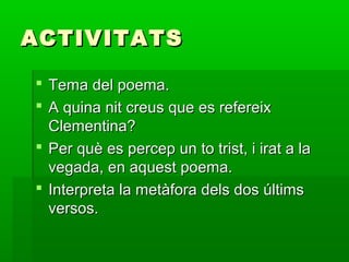 ACTIVITATSACTIVITATS
 Tema del poema.Tema del poema.
 A quina nit creus que es refereixA quina nit creus que es refereix
Clementina?Clementina?
 Per què es percep un to trist, i irat a laPer què es percep un to trist, i irat a la
vegada, en aquest poema.vegada, en aquest poema.
 Interpreta la metàfora dels dos últimsInterpreta la metàfora dels dos últims
versos.versos.
 