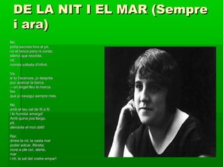 DE LA NIT I EL MAR (SempreDE LA NIT I EL MAR (Sempre
i ara)i ara)
Nit,Nit,
porta secreta fora el pit,porta secreta fora el pit,
no et tanca pany ni corda;no et tanca pany ni corda;
silenci que recorda,silenci que recorda,
nit,nit,
només voltada d'infinit.només voltada d'infinit.
Vé,Vé,
si tu t'avances, jo despréssi tu t'avances, jo després
puc avarcar la barcapuc avarcar la barca
——un àngel lleu la marca;un àngel lleu la marca;
fesfes
que jo navegui sempre més.que jo navegui sempre més.
Nit,Nit,
amb el teu cel de fit a fitamb el teu cel de fit a fit
i la humitat amarga!i la humitat amarga!
Amb quina joia llarga,Amb quina joia llarga,
pit,pit,
alenaràs el mot oblit!alenaràs el mot oblit!
Rar,Rar,
dintre la nit, la vasta mardintre la nit, la vasta mar
poder solcar, llibreta;poder solcar, llibreta;
viure a ple cor, alerta,viure a ple cor, alerta,
marmar
i nit, la sal del vostre empar!i nit, la sal del vostre empar!
 