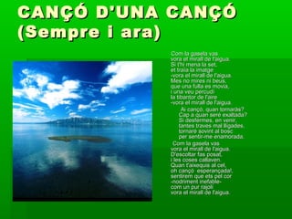 CANÇÓ D'UNA CANÇÓCANÇÓ D'UNA CANÇÓ
(Sempre i ara)(Sempre i ara)
Com la gasela vasCom la gasela vas
vora el mirall de l'aigua.vora el mirall de l'aigua.
Si t'hi mena la set,Si t'hi mena la set,
et traïa la imatgeet traïa la imatge
-vora el mirall de l'aigua.-vora el mirall de l'aigua.
Mes no mires ni beus,Mes no mires ni beus,
que una fulla es movia,que una fulla es movia,
i una veu percudíi una veu percudí
la tibantor de l'airela tibantor de l'aire
-vora el mirall de l'aigua.-vora el mirall de l'aigua.
Ai cançó, quan tornaràs?Ai cançó, quan tornaràs?
Cap a quan seré exaltada?Cap a quan seré exaltada?
Si desfermes, en venir,Si desfermes, en venir,
tantes traves mal lligades,tantes traves mal lligades,
tornaré sovint al bosctornaré sovint al bosc
per sentir-me enamorada.per sentir-me enamorada.
Com la gasela vasCom la gasela vas
vora el mirall de l'aigua.vora el mirall de l'aigua.
D'escoltar fas posat,D'escoltar fas posat,
i les coses callaven.i les coses callaven.
Quan t'aixequis al cel,Quan t'aixequis al cel,
oh cançó esperançada!,oh cançó esperançada!,
sentirem que ets pel corsentirem que ets pel cor
-nodriment inefable--nodriment inefable-
com un pur rajolícom un pur rajolí
vora el mirall de l'aigua.vora el mirall de l'aigua.
 