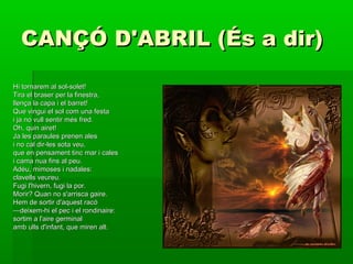 CANÇÓ D'ABRIL (És a dir)CANÇÓ D'ABRIL (És a dir)
Hi tornarem al sol-solet!Hi tornarem al sol-solet!
Tira el braser per la finestra,Tira el braser per la finestra,
llença la capa i el barret!llença la capa i el barret!
Que vingui el sol com una festaQue vingui el sol com una festa
i ja no vull sentir més fred.i ja no vull sentir més fred.
Oh, quin airet!Oh, quin airet!
Ja les paraules prenen alesJa les paraules prenen ales
i no cal dir-les sota veu,i no cal dir-les sota veu,
que en pensament tinc mar i calesque en pensament tinc mar i cales
i cama nua fins al peu.i cama nua fins al peu.
Adéu, mimoses i nadales:Adéu, mimoses i nadales:
clavells veureu.clavells veureu.
Fugi l'hivern, fugi la por.Fugi l'hivern, fugi la por.
Morir? Quan no s'arrisca gaire.Morir? Quan no s'arrisca gaire.
Hem de sortir d'aquest racóHem de sortir d'aquest racó
——deixem-hi el pec i el rondinaire:deixem-hi el pec i el rondinaire:
sortim a l'aire germinalsortim a l'aire germinal
amb ulls d'infant, que miren alt.amb ulls d'infant, que miren alt.
 