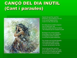 CANÇÓ DEL DIA INÚTILCANÇÓ DEL DIA INÚTIL
(Cant i paraules)(Cant i paraules)
Aquest dia que fina, que finaAquest dia que fina, que fina
lentament, com la llàntia en el vas,lentament, com la llàntia en el vas,
no em portà l'alegria divina,no em portà l'alegria divina,
ni de mi no féu mica de cas.ni de mi no féu mica de cas.
Em deixà dins la cambra pregonaEm deixà dins la cambra pregona
com un fòtil inútil i vell,com un fòtil inútil i vell,
entre els mobles que fan la rodonaentre els mobles que fan la rodona
i les mosques que em busquen la pell.i les mosques que em busquen la pell.
No tingué ni la minsa sorpresaNo tingué ni la minsa sorpresa
d'una pluja o d'un vent displicent;d'una pluja o d'un vent displicent;
no mogué la cortina malmesano mogué la cortina malmesa
ni en el sol no posà entelament.ni en el sol no posà entelament.
Fou només com la fonda llossadaFou només com la fonda llossada
a les coses que bullen a dinsa les coses que bullen a dins
i un cruixir de vianda cremadai un cruixir de vianda cremada
i una olor de ferments i de vins.i una olor de ferments i de vins.
Com el dia que fina, que fina,Com el dia que fina, que fina,
no en voldria cap més a mon pas;no en voldria cap més a mon pas;
si en mon cor no posà cap espina,si en mon cor no posà cap espina,
féu ma sang una mica de glaç.féu ma sang una mica de glaç.
 